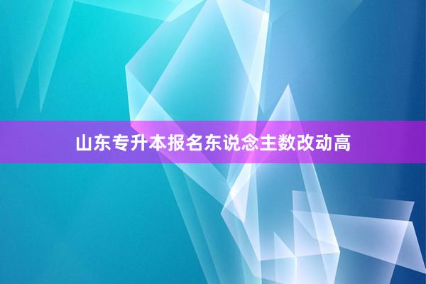 山东专升本报名东说念主数改动高