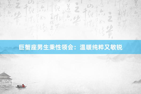 巨蟹座男生秉性领会：温暖纯粹又敏锐